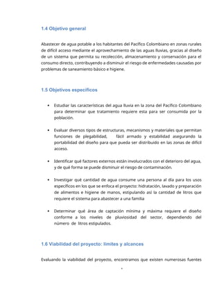 1
1.4 Objetivo general
Abastecer de agua potable a los habitantes del Pacífico Colombiano en zonas rurales
de difícil acceso mediante el aprovechamiento de las aguas lluvias, gracias al diseño
de un sistema que permita su recolección, almacenamiento y conservación para el
consumo directo, contribuyendo a disminuir el riesgo de enfermedades causadas por
problemas de saneamiento básico e higiene.
1.5 Objetivos específicos
 Estudiar las características del agua lluvia en la zona del Pacífico Colombiano
para determinar que tratamiento requiere esta para ser consumida por la
población.
 Evaluar diversos tipos de estructuras, mecanismos y materiales que permitan
funciones de plegabilidad, fácil armado y estabilidad asegurando la
portabilidad del diseño para que pueda ser distribuido en las zonas de difícil
acceso.
 Identificar qué factores externos están involucrados con el deterioro del agua,
y de qué forma se puede disminuir el riesgo de contaminación.
 Investigar qué cantidad de agua consume una persona al día para los usos
específicos en los que se enfoca el proyecto: hidratación, lavado y preparación
de alimentos e higiene de manos, estipulando así la cantidad de litros que
requiere el sistema para abastecer a una familia
 Determinar qué área de captación mínima y máxima requiere el diseño
conforme a los niveles de pluviosidad del sector, dependiendo del
número de litros estipulados.
1.6 Viabilidad del proyecto: límites y alcances
Evaluando la viabilidad del proyecto, encontramos que existen numerosas fuentes
 