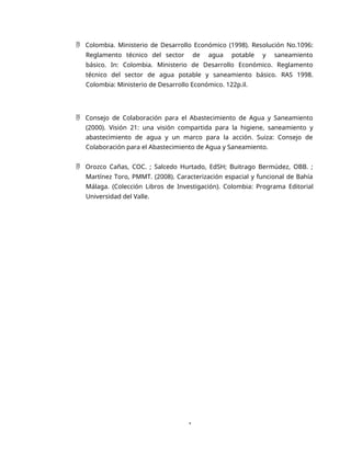 1
 Colombia. Ministerio de Desarrollo Económico (1998). Resolución No.1096:
Reglamento técnico del sector de agua potable y saneamiento
básico. In: Colombia. Ministerio de Desarrollo Económico. Reglamento
técnico del sector de agua potable y saneamiento básico. RAS 1998.
Colombia: Ministerio de Desarrollo Económico. 122p.il.
 Consejo de Colaboración para el Abastecimiento de Agua y Saneamiento
(2000). Visión 21: una visión compartida para la higiene, saneamiento y
abastecimiento de agua y un marco para la acción. Suiza: Consejo de
Colaboración para el Abastecimiento de Agua y Saneamiento.
 Orozco Cañas, COC. ; Salcedo Hurtado, EdSH; Buitrago Bermúdez, OBB. ;
Martínez Toro, PMMT. (2008). Caracterización espacial y funcional de Bahía
Málaga. (Colección Libros de Investigación). Colombia: Programa Editorial
Universidad del Valle.
 