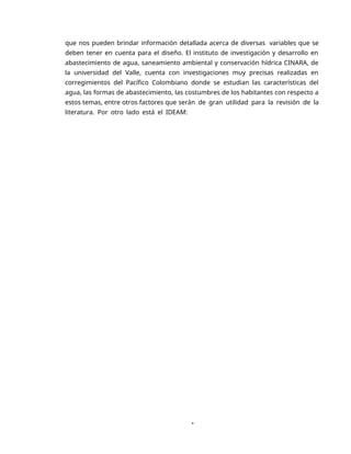 1
que nos pueden brindar información detallada acerca de diversas variables que se
deben tener en cuenta para el diseño. El instituto de investigación y desarrollo en
abastecimiento de agua, saneamiento ambiental y conservación hídrica CINARA, de
la universidad del Valle, cuenta con investigaciones muy precisas realizadas en
corregimientos del Pacífico Colombiano donde se estudian las características del
agua, las formas de abastecimiento, las costumbres de los habitantes con respecto a
estos temas, entre otros factores que serán de gran utilidad para la revisión de la
literatura. Por otro lado está el IDEAM:
 