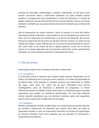 1
instituto de hidrología, meteorología y estudios ambientales, el cual tiene como
función suministrar datos e información ambiental, así como también realizar
estudios e investigaciones para fundamentar la toma de decisiones en materia de
política ambiental y de aprovechamiento de los recursos del país. Esta es una fuente
altamente confiable que nos proporcionará información relevante para el desarrollo
del tema.
Para la observación de campo tenemos a favor la cercanía a la zona del Pacífico
Colombiano donde se llevarán a cabo estudios en las comunidades para determinar
cómo son las condiciones de saneamiento y sus formas de obtención del recurso.
Aunque la mayoría de vías de acceso son de tipo marítimo y fluvial, se cuenta con los
medios para llegar a estas. Además por ser una zona de alta pluviosidad en todo el
año, sobre todo en los meses de abril y agosto podemos contar con el recurso
natural en el tiempo adecuado que nos permitan determinar ciertas características
del diseño, así como también comprobar la efectividad del mismo.
1.7 Tipo de estudio
Este proyecto requiere de un enfoque mixto para su desarrollo.
1.7.1. Cuantitativo
Es primordial revisar la literatura para obtener datos precisos relacionados con el
número de habitantes de la zona que vamos a abarcar, los niveles de pluviosidad de
los últimos años, cifras basadas en estudios químicos que determinan la calidad
del agua, entre otros, los cuales son de gran importancia para futuras
investigaciones, toma de decisiones y desarrollo de propuestas, al ofrecer
información precisa y confiable. Analizar estos datos es fundamental para consolidar
argumentos que puedan ser fácilmente demostrables. Por otro lado debemos
realizar estudios estadísticos que nos permitan recolectar datos más específicos,
para lo cual es importante la elaboración de encuestas.
1.7.2. Cualitativo
Nuestra investigación también se debe basar en la observación para poder describir
las variables y determinar las relaciones que existen entre ellas, por tanto es
importante estudiar la zona, las costumbres culturales, las formas de organización,
los factores climáticos entre otros aspectos que nos permitan la formulación y
comprobación de hipótesis.
 