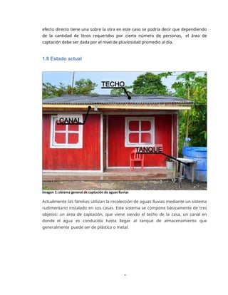 1
efecto directo tiene una sobre la otra en este caso se podría decir que dependiendo
de la cantidad de litros requeridos por cierto número de personas, el área de
captación debe ser dada por el nivel de pluviosidad promedio al día.
1.8 Estado actual
Imagen 1: sistema general de captación de aguas lluvias
Actualmente las familias utilizan la recolección de aguas lluvias mediante un sistema
rudimentario instalado en sus casas. Este sistema se compone básicamente de tres
objetos: un área de captación, que viene siendo el techo de la casa, un canal en
donde el agua es conducida hasta llegar al tanque de almacenamiento que
generalmente puede ser de plástico o metal.
 