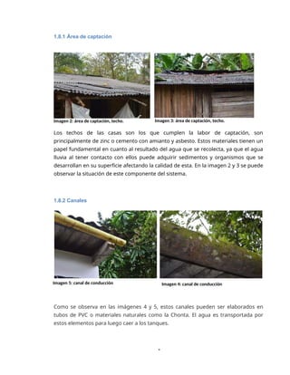 1
1.8.1 Área de captación
Imagen 2: área de captación, techo. Imagen 3: área de captación, techo.
Los techos de las casas son los que cumplen la labor de captación, son
principalmente de zinc o cemento con amianto y asbesto. Estos materiales tienen un
papel fundamental en cuanto al resultado del agua que se recolecta, ya que el agua
lluvia al tener contacto con ellos puede adquirir sedimentos y organismos que se
desarrollan en su superficie afectando la calidad de esta. En la imagen 2 y 3 se puede
observar la situación de este componente del sistema.
1.8.2 Canales
Imagen 5: canal de conducción Imagen 4: canal de conducción
Como se observa en las imágenes 4 y 5, estos canales pueden ser elaborados en
tubos de PVC o materiales naturales como la Chonta. El agua es transportada por
estos elementos para luego caer a los tanques.
 