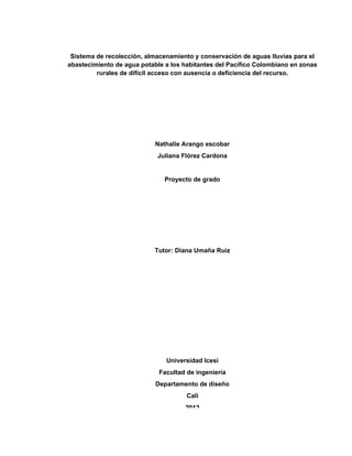 2
Universidad Icesi
Facultad de ingeniería
Departamento de diseño
Cali
2012
Sistema de recolección, almacenamiento y conservación de aguas lluvias para el
abastecimiento de agua potable a los habitantes del Pacífico Colombiano en zonas
rurales de difícil acceso con ausencia o deficiencia del recurso.
Nathalie Arango escobar
Juliana Flórez Cardona
Proyecto de grado
Tutor: Diana Umaña Ruiz
 