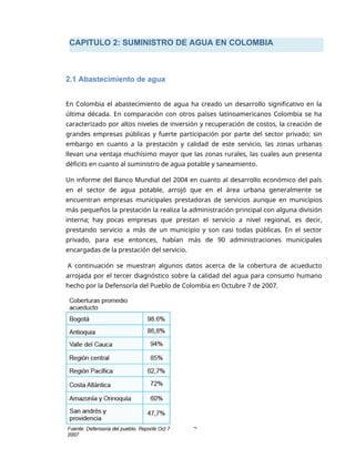 CAPITULO 2: SUMINISTRO DE AGUA EN COLOMBIA
2
2.1 Abastecimiento de agua
En Colombia el abastecimiento de agua ha creado un desarrollo significativo en la
última década. En comparación con otros países latinoamericanos Colombia se ha
caracterizado por altos niveles de inversión y recuperación de costos, la creación de
grandes empresas públicas y fuerte participación por parte del sector privado; sin
embargo en cuanto a la prestación y calidad de este servicio, las zonas urbanas
llevan una ventaja muchísimo mayor que las zonas rurales, las cuales aun presenta
déficits en cuanto al suministro de agua potable y saneamiento.
Un informe del Banco Mundial del 2004 en cuanto al desarrollo económico del país
en el sector de agua potable, arrojó que en el área urbana generalmente se
encuentran empresas municipales prestadoras de servicios aunque en municipios
más pequeños la prestación la realiza la administración principal con alguna división
interna; hay pocas empresas que prestan el servicio a nivel regional, es decir,
prestando servicio a más de un municipio y son casi todas públicas. En el sector
privado, para ese entonces, habían más de 90 administraciones municipales
encargadas de la prestación del servicio.
A continuación se muestran algunos datos acerca de la cobertura de acueducto
arrojada por el tercer diagnóstico sobre la calidad del agua para consumo humano
hecho por la Defensoría del Pueblo de Colombia en Octubre 7 de 2007.
 