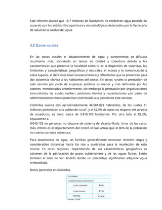 2
Este informe abarcó que 16,7 millones de habitantes no recibieron agua potable de
acuerdo con los análisis fisicoquímicos y microbiológicos detectados por la Secretaría
de salud de la calidad del agua.
2.2 Zonas rurales
En las zonas rurales el abastecimiento de agua y saneamiento se dificulta
muchísimo más, sobretodo en temas de calidad y cobertura debido a las
características que presenta la ruralidad como lo es la dispersión de viviendas, las
limitantes y características geográficas y naturales, el acceso y la comunicación a
estos lugares, el deficiente nivel socioeconómico y dificultades que se presentan para
dar asistencia técnica a los habitantes del sector. En zonas rurales la prestación de
este servicio por parte de empresas públicas es menor y más deficiente por las
razones mencionadas anteriormente, sin embargo la prestación por organizaciones
comunitarias las cuales reciben asistencia técnica y capacitaciones por parte de
administraciones municipales han contribuido a la gestión de este servicio.
Colombia cuanta con aproximadamente 46.581.823 habitantes, de los cuales 11
millones pertenecen a la población rural1
, y el 52,9% de estos no dispone del servicio
de acueducto, es decir, cerca de 5.816.120 habitantes. Por otro lado el 82.2%,
equivalente a
9.043.133 de personas no dispone de sistema de alcantarillado. Unos de los casos
más críticos es el departamento del Chocó el cual arroja que el 80% de la población
no cuenta con esta cobertura.
Para abastecerse de agua, las familias generalmente necesitan recorrer largas y
considerables distancias hasta los ríos y quebradas para la recolección de esta
misma. En otras regiones, dependiendo de sus características geográficas se
obtienen de la perforación de pozos subterráneos y de las aguas lluvias. Existe
también el caso de San Andrés donde un porcentaje significativo adquiere agua
embotellada.
Datos generales en Colombia
 