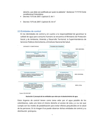 2
derecho, que debe ser justificada por quien la adelanta”. Sentencia T-717/10 Corte
constitucional Colombiana.
 Decreto 1575 de 2007. Capítulo II. Art 1
 Decreto 1575 de 2007. Capítulo III. Art 42
2.5 Entidades de control
En las identidades de control y en cuanto a la responsabilidad de garantizar la
calidad de agua para consumo humano se encuentra el Ministerio de Protección
Social y de Ambiente, Vivienda y Desarrollo Territorial, la Superintendencia de
Servicios Públicos Domiciliarios, el Instituto Nacional de Salud.
Ilustración 2: jerarquía de las entidades que velan por el abastecimiento de agua.
Estos órganos de control tienen como tarea velar por el agua potable de los
colombianos, cada uno tiene el mismo derecho al acceso de esta, y a su vez que
cumpla con los niveles de potabilización para evitar efectos perjudiciales en la salud
de las personas. En la imagen 8 se puede observar dichas entidades de control y su
distribución jerárquica.
 