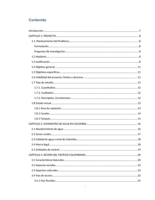 3
Contenido
Introducción.......................................................................................................................................7
CAPITULO 1: PROYECTO.....................................................................................................................8
1.1. Planteamiento Del Problema..................................................................................................8
Formulación...............................................................................................................................8
Preguntas De Investigación........................................................................................................8
1.2 Hipótesis...................................................................................................................................8
1.3 Justificación..............................................................................................................................8
1.4 Objetivo general.....................................................................................................................11
1.5 Objetivos específicos..............................................................................................................11
1.6 Viabilidad del proyecto: límites y alcances.............................................................................11
1.7 Tipo de estudio.......................................................................................................................12
1.7.1. Cuantitativo....................................................................................................................12
1.7.2. Cualitativo......................................................................................................................12
1.7.3. Descriptivo, Correlacionar..............................................................................................12
1.8 Estado actual..........................................................................................................................13
1.8.1 Área de captación............................................................................................................14
1.8.2 Canales............................................................................................................................14
1.8.3 Tanques...........................................................................................................................15
CAPITULO 2: SUMINISTRO DE AGUA EN COLOMBIA........................................................................16
2.1 Abastecimiento de agua.........................................................................................................16
2.2 Zonas rurales..........................................................................................................................17
2.3 Calidad de agua a nivel de Colombia......................................................................................18
2.4 Marco legal.............................................................................................................................18
2.5 Entidades de control..............................................................................................................19
CAPITULO 3: REGIÓN DEL PACÍFICO COLOMBIANO.........................................................................20
3.1 Características Naturales........................................................................................................20
3.2 Aspectos sociales....................................................................................................................22
3.3 Aspectos culturales................................................................................................................24
3.4 Vías de acceso........................................................................................................................25
3.4.1 Vías fluviales....................................................................................................................25
 
