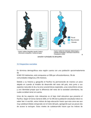 3
Il
ustración 4: principales ríos del pacífico
3.2 Aspectos sociales
En términos demográficos esta región cuenta con una población aproximadamente
de
8.940.103 habitantes, está compuesta un 90% por afrocolombianos, 5% de
comunidades indígenas y 5% mestizos.
Debido a su historia y geografía el Pacifico ha permanecido de manera un poco
alejada en cuando al modelo de desarrollo del resto del país, esto junto a sus
aspectos naturales le da a la zona características especiales, unas costumbres únicas
y una identidad propia que la diferencia del resto de la sociedad colombiana, las
cuales se deben tener en cuenta.
Unos de los aspectos más relevantes es el bajo nivel educativo que presenta el
Pacífico. Según el Censo General 2005, el 16,10% de la población estudiada indicó no
saber leer ni escribir, estos índices de baja educación hacen que esta zona sea aun
muy subdesarrollada comparada con el resto del país, agregando que sus pocas vías
de acceso la excluyen. Estos niveles de subdesarrollo hacen que los índices de
 