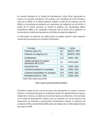 3
Un estudio realizado en la ciudad de Buenaventura indica cifras alarmantes en
cuanto a la situación económica. “De acuerdo a los resultados de la ECH llevada a
cabo por el DANE en el 2004 la pobreza medida a través de los ingresos, era del
80,6% y el porcentaje de población en condiciones de indigencia era del 43,5%. A
través de la misma encuesta se calculó la pobreza por Necesidades Básica
Insatisfechas (NBI), y los resultados mostraron que el 62,7% de la población se
encontraba en condiciones de pobreza y el 20,9% en estado de indigencia”3
.
A continuación se presenta una tabla donde se pueden apreciar varios aspectos
sociales que se presentan en el Pacífico Colombiano.
.
Tabla 4: aspectos sociales del Pacífico Colombiano.
El Pacífico a pesar de ser una de las zonas más abundantes en cuanto a recursos
hídricos, se caracteriza porque sus habitantes carecen de abastecimiento de agua y
calidad de la misma. La cobertura de servicios básicos es deficiente, cifras tomadas
en la ciudad de Buenaventura indican, que aun teniendo uno de los puertos más
importantes de Colombia y presentando características urbanas, la cobertura de
acueducto (75%) y alcantarillado (60%) están por debajo de la media departamental
que supera el 90%.
 