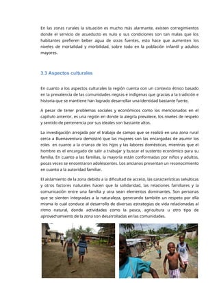3
En las zonas rurales la situación es mucho más alarmante, existen corregimientos
donde el servicio de acueducto es nulo o sus condiciones son tan malas que los
habitantes prefieren beber agua de otras fuentes, esto hace que aumenten los
niveles de mortalidad y morbilidad, sobre todo en la población infantil y adultos
mayores.
3.3 Aspectos culturales
En cuanto a los aspectos culturales la región cuenta con un contexto étnico basado
en la prevalencia de las comunidades negras e indígenas que gracias a la tradición e
historia que se mantiene han logrado desarrollar una identidad bastante fuerte.
A pesar de tener problemas sociales y económicos como los mencionados en el
capítulo anterior, es una región en donde la alegría prevalece, los niveles de respeto
y sentido de pertenencia por sus ideales son bastante altos.
La investigación arrojada por el trabajo de campo que se realizó en una zona rural
cerca a Buenaventura demostró que las mujeres son las encargadas de asumir los
roles en cuanto a la crianza de los hijos y las labores domésticas, mientras que el
hombre es el encargado de salir a trabajar y buscar el sustento económico para su
familia. En cuanto a las familias, la mayoría están conformadas por niños y adultos,
pocas veces se encontraron adolescentes. Los ancianos presentan un reconocimiento
en cuanto a la autoridad familiar.
El aislamiento de la zona debido a la dificultad de acceso, las características selváticas
y otros factores naturales hacen que la solidaridad, las relaciones familiares y la
comunicación entre una familia y otra sean elementos dominantes. Son personas
que se sienten integradas a la naturaleza, generando también un respeto por ella
misma lo cual conduce al desarrollo de diversas estrategias de vida relacionadas al
ritmo natural, donde actividades como la pesca, agricultura u otro tipo de
aprovechamiento de la zona son desarrolladas en las comunidades.
 
