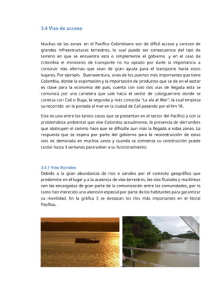 3
3.4 Vías de acceso
Muchas de las zonas en el Pacífico Colombiano son de difícil acceso y carecen de
grandes infraestructuras terrestres, lo cual puede ser consecuencia del tipo de
terreno en que se encuentra esta o simplemente el gobierno y en el caso de
Colombia el ministerio de transporte no ha optado por darle la importancia a
construir vías alternas que sean de gran ayuda para el transporte hacia estos
lugares. Por ejemplo Buenaventura, unos de los puertos más importantes que tiene
Colombia, donde la exportación y la importación de productos que se da en el sector
es clave para la economía del país, cuenta con solo dos vías de llegada esta se
comunica por una carretera que sale hacia el sector de Loboguerrero donde se
conecta con Cali o Buga, la segunda y más conocida “La vía al Mar”, la cual empieza
su recorrido en la portada al mar en la ciudad de Cali pasando por el Km 18.
Este es uno entre los tantos casos que se presentan en el sector del Pacífico y con la
problemática ambiental que vive Colombia actualmente, la presencia de derrumbes
que obstruyen el camino hace que se dificulte aun más la llegada a estas zonas. La
respuesta que se espera por parte del gobierno para la reconstrucción de estas
vías es demorada en muchos casos y cuando se comienza su construcción puede
tardar hasta 3 semanas para volver a su funcionamiento.
3.4.1 Vías fluviales
Debido a la gran abundancia de ríos o canales por el contexto geográfico que
predomina en el lugar y a la ausencia de vías terrestres, las vías fluviales y marítimas
son las encargadas de gran parte de la comunicación entre las comunidades, por lo
tanto han merecido una atención especial por parte de los habitantes para garantizar
su movilidad. En la gráfica 3 se destacan los ríos más importantes en el litoral
Pacífico.
 