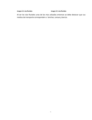 3
Imagen 14: vías fluviales Imagen 15: vías fluviales
Al ser las vías fluviales unas de las mas utlizadas entonces se debe destacar que sus
medios de transporte corresponden a : lanchas, canoas y barcos.
 