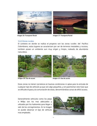 3
Imagen 16: Transporte fluvial Imagen 17: Transporte fluvial
3.4.2 Zonas rurales
El contexto en donde se realiza el proyecto son las zonas rurales del Pacífico
Colombiano, estos lugares se caracterizan por ser de terrenos inestables y rocosos,
tambien posee un ambiente aun muy virgen y limpio, rodeado de abundante
naturaleza.
Imagen 18: Vías de acceso Imagen 19: Vías de acceso
Estas zonas no tienen carreteras en buenas condiciones ni aptas para la entrada de
cualquier tipo de vehículo ya que son algo pequeñas, y sin pavimentar esto hace que
se dificulte el paso y la comuniación de estas, denominándose zonas de difícil acceso.
Generalmente vehículos como los Jeeps
o Willys son los mas adecuados y
utlizados por los habitantes para llegar o
salir de los corregimientos. En la imagen
se puede observar el tipo de vehículo
mas empleado.
 