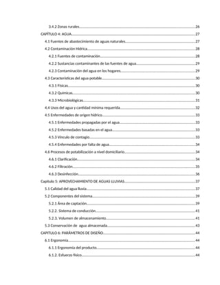 4
3.4.2 Zonas rurales...................................................................................................................26
CAPÍTULO 4: AGUA...........................................................................................................................27
4.1 Fuentes de abastecimiento de aguas naturales.....................................................................27
4.2 Contaminación Hídrica...........................................................................................................28
4.2.1 Fuentes de contaminación..............................................................................................28
4.2.2 Sustancias contaminantes de las fuentes de agua...........................................................29
4.2.3 Contaminación del agua en los hogares..........................................................................29
4.3 Características del agua potable.............................................................................................30
4.3.1 Físicas..............................................................................................................................30
4.3.2 Químicas..........................................................................................................................30
4.3.3 Microbiológicas...............................................................................................................31
4.4 Usos del agua y cantidad mínima requerida...........................................................................32
4.5 Enfermedades de origen hídrico............................................................................................33
4.5.1 Enfermedades propagadas por el agua...........................................................................33
4.5.2 Enfermedades basadas en el agua..................................................................................33
4.5.3 Vínculo de contagio.........................................................................................................33
4.5.4 Enfermedades por falta de agua.....................................................................................34
4.6 Procesos de potabilización a nivel domiciliario......................................................................34
4.6.1 Clarificación.....................................................................................................................34
4.6.2 Filtración..........................................................................................................................35
4.6.3 Desinfección....................................................................................................................36
Capitulo 5: APROVECHAMIENTO DE AGUAS LLUVIAS......................................................................37
5.1 Calidad del agua lluvia............................................................................................................37
5.2 Componentes del sistema......................................................................................................39
5.2.1 Área de captación............................................................................................................39
5.2.2. Sistema de conducción...................................................................................................41
5.2.3. Volumen de almacenamiento........................................................................................41
5.3 Conservación de agua almacenada.......................................................................................43
CAPITULO 6: PARÁMETROS DE DISEÑO...........................................................................................44
6.1 Ergonomía..............................................................................................................................44
6.1.1 Ergonomía del producto..................................................................................................44
6.1.2. Esfuerzo físico.................................................................................................................44
 