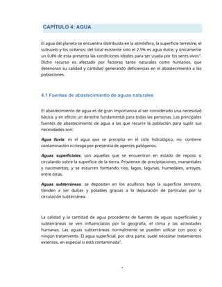 CAPÍTULO 4: AGUA
4
El agua del planeta se encuentra distribuida en la atmósfera, la superficie terrestre, el
subsuelo y los océanos; del total existente solo el 2,5% es agua dulce, y únicamente
un 0,4% de esta presenta las condiciones ideales para ser usada por los seres vivos4
.
Dicho recurso es afectado por factores tanto naturales como humanos, que
deterioran su calidad y cantidad generando deficiencias en el abastecimiento a las
poblaciones.
4.1 Fuentes de abastecimiento de aguas naturales
El abastecimiento de agua es de gran importancia al ser considerado una necesidad
básica, y en efecto un derecho fundamental para todas las personas. Las principales
fuentes de abastecimiento de agua a las que recurre la población para suplir sus
necesidades son:
Agua lluvia: es el agua que se precipita en el ciclo hidrológico, no contiene
contaminación ni riesgo por presencia de agentes patógenos.
Aguas superficiales: son aquellas que se encuentran en estado de reposo o
circulando sobre la superficie de la tierra. Provienen de precipitaciones, manantiales
y nacimientos, y se escurren formando ríos, lagos, lagunas, humedales, arroyos,
entre otras.
Aguas subterráneas: se depositan en los acuíferos bajo la superficie terrestre,
tienden a ser dulces y potables gracias a la depuración de partículas por la
circulación subterránea.
La calidad y la cantidad de agua procedente de fuentes de aguas superficiales y
subterráneas se ven influenciadas por la geografía, el clima y las actividades
humanas. Las aguas subterráneas normalmente se pueden utilizar con poco o
ningún tratamiento. El agua superficial, por otra parte, suele necesitar tratamientos
extensos, en especial si está contaminada5
.
 