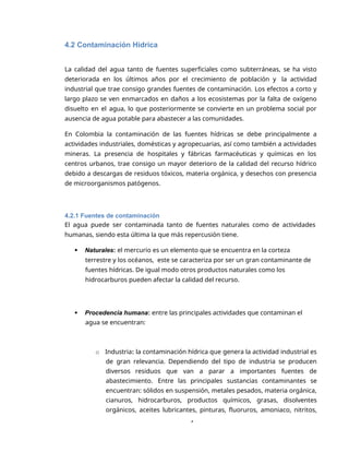 4
4.2 Contaminación Hídrica
La calidad del agua tanto de fuentes superficiales como subterráneas, se ha visto
deteriorada en los últimos años por el crecimiento de población y la actividad
industrial que trae consigo grandes fuentes de contaminación. Los efectos a corto y
largo plazo se ven enmarcados en daños a los ecosistemas por la falta de oxígeno
disuelto en el agua, lo que posteriormente se convierte en un problema social por
ausencia de agua potable para abastecer a las comunidades.
En Colombia la contaminación de las fuentes hídricas se debe principalmente a
actividades industriales, domésticas y agropecuarias, así como también a actividades
mineras. La presencia de hospitales y fábricas farmacéuticas y químicas en los
centros urbanos, trae consigo un mayor deterioro de la calidad del recurso hídrico
debido a descargas de residuos tóxicos, materia orgánica, y desechos con presencia
de microorganismos patógenos.
4.2.1 Fuentes de contaminación
El agua puede ser contaminada tanto de fuentes naturales como de actividades
humanas, siendo esta última la que más repercusión tiene.
 Naturales: el mercurio es un elemento que se encuentra en la corteza
terrestre y los océanos, este se caracteriza por ser un gran contaminante de
fuentes hídricas. De igual modo otros productos naturales como los
hidrocarburos pueden afectar la calidad del recurso.
 Procedencia humana: entre las principales actividades que contaminan el
agua se encuentran:
o Industria: la contaminación hídrica que genera la actividad industrial es
de gran relevancia. Dependiendo del tipo de industria se producen
diversos residuos que van a parar a importantes fuentes de
abastecimiento. Entre las principales sustancias contaminantes se
encuentran: sólidos en suspensión, metales pesados, materia orgánica,
cianuros, hidrocarburos, productos químicos, grasas, disolventes
orgánicos, aceites lubricantes, pinturas, fluoruros, amoniaco, nitritos,
 