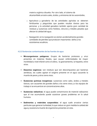 4
materia orgánica disuelta. Por otro lado, el sistema de
alcantarillado arrastra sales, ácidos, y emisiones de los automóviles.
o Agricultura y ganadería: de las actividades agrícolas se obtienen
fertilizantes y plaguicidas que pueden resultar tóxicos para las
personas y la actividad ganadera también aporta gran cantidad de
residuos y sustancias como fosfatos, cloruros y metales pesados que
afectan la calidad del agua.
o Navegación: en la navegación se vierten accidentalmente grandes
cantidades de petróleo que producen importantes daños a los
ecosistemas acuáticos.
4.2.2 Sustancias contaminantes de las fuentes de agua
 Microorganismos patógenos: Grupos de bacterias protozoos y virus
presentes en materias fecales, que causan enfermedades de mayor
morbilidad a nivel infantil como el cólera, la gastroenteritis, la hepatitis, entre
otras.
 Desechos orgánicos: son residuos que son descompuestos por bacterias
aeróbicas, las cuales agotan el oxigeno presente en el agua causando la
muerte de peces y otros seres vivos.
 Sustancias químicas inorgánicas: sustancias como sales, ácidos y metales
tóxicos, son causantes de grandes daños a los seres vivos y a los equipos de
trabajo si se encuentran en concentraciones altas.
 Sustancias radiactivas: el agua puede contaminarse de material radioactivo
que al irse acumulando puede ocasionar graves problemas en la salud
humana.
 Sedimentos y materiales suspendidos: el agua suele arrastrar ciertas
partículas que generan turbiedad, lo que reduce en gran medida la calidad del
agua y ocasiona la muerte de organismos presentes en esta.
 
