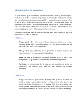 4
4.3 Características del agua potable
El agua contiene gran variedad de sustancias químicas, físicas y microbiológicas,
muchas de las cuales pueden ser perjudiciales para la salud o simplemente causan
que esta adquiera características desagradables a los sentidos como lo son el color,
el olor y sabor. Dependiendo del uso que se le dará, el agua debe recibir un
tratamiento que conduzca al cumplimiento de los estándares de calidad requeridos.
Estos requisitos están establecidos por normas nacionales e internacionales que
miden el grado en el cual se deben ajustar dichas sustancias.
A continuación se describen las características del agua y los estándares según la
Organización Mundial de la Salud.6
4.3.1 Físicas
El agua potable debe estar ausente de ciertas características como lo son
sabores, olores, color y turbiedad, ya que estos son poco aceptados por las
personas y en ciertos casos perjudiciales.
Olor y sabor: son producidos por la presencia de materia orgánica en
descomposición y de sustancias químicas volátiles.
Color: se debe a la presencia de ciertos minerales como el hierro y el
manganeso y de igual forma a la materia orgánica en descomposición.
Turbiedad: es consecuencia de la presencia de partículas de arcilla en
suspensión, que pueden tener adheridos gran cantidad de agentes
patógenos.
4.3.2 Químicas
El agua contiene una gran cantidad de compuestos químicos disueltos, sin
embargo unos pocos pueden resultar nocivos para la salud cuando su
concentración es elevada como es el caso del flúor de origen natural, que
puede generar manchas en los dientes, o el arsénico, que tras una exposición
excesiva produce riesgo de cáncer o lesiones cutáneas con el paso del tiempo.
 