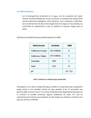 4
4.3.3 Microbiológicas
Los microorganismos presentes en el agua, son los causantes del mayor
número de enfermedades por el uso y consumo. La presencia de materia fecal
contiene gérmenes patógenos como bacterias, virus, protozoos y helmintos.
Las concentraciones de estos microorganismos en el agua es muy variada y su
crecimiento es exponencial, lo que se traduce en mayores riesgos para la
salud.
Estándares de calidad de agua potable dados por la OMS:
Tabla 5: estándares de calidad del agua potable OMS.
El problema no es sólo la calidad del agua; también es importante que la población
tenga acceso a una cantidad mínima de agua potable al día. En promedio una
persona debe consumir entre 1,5 y 2 litros de líquido al día dependiendo del peso, de
lo contrario se pueden presentar algunos problemas de salud. Por esto es
importante que el servicio de acueducto no sólo tenga una cobertura universal, sino
que sea continuo. (UNICEF)
 