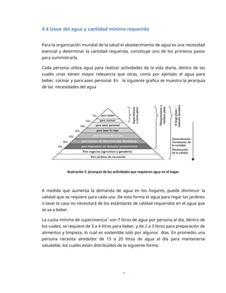 5
4.4 Usos del agua y cantidad mínima requerida
Para la organización mundial de la salud el abastecimiento de agua es una necesidad
esencial y determinar la cantidad requerida, constituye uno de los primeros pasos
para suministrarla.
Cada persona utiliza agua para realizar actividades de la vida diaria, dentro de las
cuales unas tienen mayor relevancia que otras, como por ejemplo el agua para
beber, cocinar y para aseo personal. En la siguiente grafica se muestra la jerarquía
de las necesidades del agua
Ilustración 5: jerarquía de las actividades que requieren agua en el hogar.
A medida que aumenta la demanda de agua en los hogares, puede disminuir la
calidad que se requiere para cada uso. De esta forma el agua para regar los jardines
o lavar la casa no necesitará de los estándares de calidad requeridos en el agua que
se va a beber.
La cuota mínima de supervivencia7
son 7 litros de agua por persona al día, dentro de
los cuales, se requiere de 3 a 4 litros para beber, y de 2 a 3 litros para preparación de
alimentos y limpieza, lo cual es sostenible solo por algunos días. En promedio una
persona necesita alrededor de 15 a 20 litros de agua al día para mantenerse
saludable, los cuales están distribuidos de la siguiente forma:
 