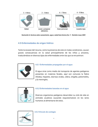 5
Ilustración 6: técnicas sobre saneamiento, agua y salud Guía técnica No. 9 – Revisión mayo 2009
4.5 Enfermedades de origen hídrico
Tanto la escasez del recurso, como la presencia de este en malas condiciones, causan
graves consecuencias en la salud principalmente de los niños y ancianos,
traduciéndose en diversos tipos de enfermedades entre las que se encuentran:
4.5.1 Enfermedades propagadas por el agua
El agua sirve como medio de transporte de agentes patógenos
presentes en materias fecales, aquí son comunes la fiebre
tifoidea, hepatitis, diarreas virales, cólera, shigella, poliomielitis,
y la meningitis.
4.5.2 Enfermedades basadas en el agua
Diversos organismos patógenos desarrollan su ciclo de vida en
animales acuáticos causando esquistomatosis en los seres
humanos al alimentarse de estos.
4.5.3 Vínculo de contagio
 