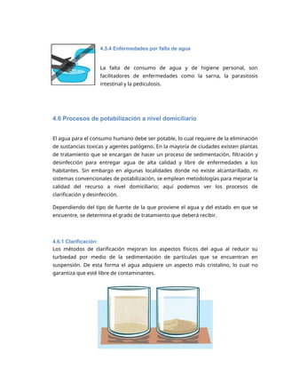 5
4.5.4 Enfermedades por falta de agua
La falta de consumo de agua y de higiene personal, son
facilitadores de enfermedades como la sarna, la parasitosis
intestinal y la pediculosis.
4.6 Procesos de potabilización a nivel domiciliario
El agua para el consumo humano debe ser potable, lo cual requiere de la eliminación
de sustancias toxicas y agentes patógeno. En la mayoría de ciudades existen plantas
de tratamiento que se encargan de hacer un proceso de sedimentación, filtración y
desinfección para entregar agua de alta calidad y libre de enfermedades a los
habitantes. Sin embargo en algunas localidades donde no existe alcantarillado, ni
sistemas convencionales de potabilización, se emplean metodologías para mejorar la
calidad del recurso a nivel domiciliario; aquí podemos ver los procesos de
clarificación y desinfección.
Dependiendo del tipo de fuente de la que proviene el agua y del estado en que se
encuentre, se determina el grado de tratamiento que deberá recibir.
4.6.1 Clarificación:
Los métodos de clarificación mejoran los aspectos físicos del agua al reducir su
turbiedad por medio de la sedimentación de partículas que se encuentran en
suspensión. De esta forma el agua adquiere un aspecto más cristalino, lo cual no
garantiza que esté libre de contaminantes.
 