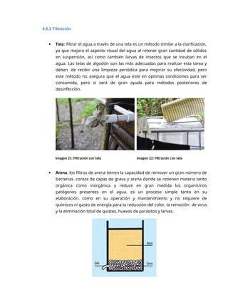5
4.6.2 Filtración
 Tela: filtrar el agua a través de una tela es un método similar a la clarificación,
ya que mejora el aspecto visual del agua al retener gran cantidad de sólidos
en suspensión, así como también larvas de insectos que se incuban en el
agua. Las telas de algodón son las más adecuadas para realizar esta tarea y
deben de recibir una limpieza periódica para mejorar su efectividad, pero
este método no asegura que el agua este en optimas condiciones para ser
consumida, pero si será de gran ayuda para métodos posteriores de
desinfección.
Imagen 21: Filtración con tela Imagen 22: Filtración con tela
 Arena: los filtros de arena tienen la capacidad de remover un gran número de
bacterias. consta de capas de grava y arena donde se retienen materia tanto
orgánica como inorgánica y reduce en gran medida los organismos
patógenos presentes en el agua. es un proceso simple tanto en su
elaboración, como en su operación y mantenimiento y no requiere de
químicos ni gasto de energía para la reducción del color, la remoción de virus
y la eliminación total de quistes, huevos de parásitos y larvas.
 