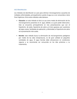 5
4.6.3 Desinfección:
Los métodos de desinfección se usan para eliminar microorganismos causantes de
múltiples enfermedades, principalmente cuando el agua va a ser consumida o tiene
fines higiénicos. Entre estos métodos cabe destacar.
 Cloración: en este método el cloro se usa como medio de eliminación de los
microorganismos presentes en el agua, debido a su gran poder destructivo.
Este se encuentra principalmente en tres presentaciones que son el
hipoclorito de sodio, hipoclorito de calcio y el cloro gaseoso; por cuestiones
de bajos costos, facilidades de aplicación, y efectividad, el hipoclorito de calcio
es la presentación más usada.
 Hervido: este método busca la eliminación de microorganismos patógenos
por medio de las altas temperaturas, es de gran utilidad en pequeñas
cantidades de agua. El agua hervida debe almacenarse en condiciones
seguras y se recomienda ser consumida en los días próximos a su
tratamiento.
 