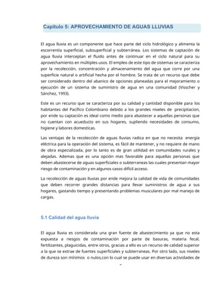 Capitulo 5: APROVECHAMIENTO DE AGUAS LLUVIAS
5
El agua lluvia es un componente que hace parte del ciclo hidrológico y alimenta la
escorrentía superficial, subsuperficial y subterránea. Los sistemas de captación de
agua lluvia interceptan el fluido antes de continuar en el ciclo natural para su
aprovechamiento en múltiples usos. El empleo de este tipo de sistemas se caracteriza
por la recolección, concentración y almacenamiento del agua que corre por una
superficie natural o artificial hecha por el hombre. Se trata de un recurso que debe
ser considerado dentro del abanico de opciones planeadas para el mejoramiento o
ejecución de un sistema de suministro de agua en una comunidad (Visscher y
Sánchez, 1993).
Este es un recurso que se caracteriza por su calidad y cantidad disponible para los
habitantes del Pacífico Colombiano debido a los grandes niveles de precipitacion,
por ende su captación es ideal como medio para abastecer a aquellas personas que
no cuentan con acueducto en sus hogares, supliendo necesidades de consumo,
higiene y labores domesticas.
Las ventajas de la recolección de aguas lluvias radica en que no necesita energía
eléctrica para la operación del sistema, es fácil de mantener, y no requiere de mano
de obra especializada, por lo tanto es de gran utilidad en comunidades rurales y
alejadas. Ademas que es una opción mas favorable para aquellas personas que
deben abastecerse de aguas superficiales o subterraneas las cuales presentan mayor
riesgo de contaminación y en algunos casos difícil acceso.
La recolección de aguas lluvias por ende mejora la calidad de vida de comunidades
que deben recorrer grandes distancias para llevar suministros de agua a sus
hogares, gastando tiempo y presentando problemas musculares por mal manejo de
cargas.
5.1 Calidad del agua lluvia
El agua lluvia es considerada una gran fuente de abastecimiento ya que no esta
expuesta a riesgos de contaminación por parte de basuras, materia fecal,
fertilizantes, plaguicidas, entre otros, gracias a ello es un recurso de calidad superior
a la que se extrae de fuentes superficiales y subterraneas. Por otro lado, sus niveles
de dureza son mínimos o nulos,con lo cual se puede usar en diversas actividades de
 