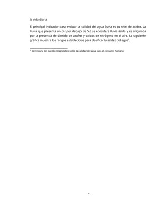 6
la vida diaria
El principal indicador para evaluar la calidad del agua lluvia es su nivel de acidez. La
lluvia que presenta un pH por debajo de 5.6 se considera lluvia ácida y es originada
por la presencia de dioxido de azufre y oxidos de nitrógeno en el aire. La siguiente
gráfica muestra los rangos establecidos para clasificar la acidez del agua8
.
8
Defensoría del pueblo; Diagnóstico sobre la calidad del agua para el consumo humano
 
