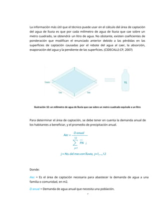 6
La información más útil que el técnico puede usar en el cálculo del área de captación
del agua de lluvia es que por cada milímetro de agua de lluvia que cae sobre un
metro cuadrado, se obtendrá· un litro de agua. No obstante, existen coeficientes de
ponderación que modifican el enunciado anterior debido a las pérdidas en las
superficies de captación causadas por el rebote del agua al caer, la absorción,
evaporación del agua y la pendiente de las superficies. (CIDECALLI-CP, 2007)
Ilustración 10: un milímetro de agua de lluvia que cae sobre un metro cuadrado equivale a un litro
Para determinar el área de captación, se debe tener en cuenta la demanda anual de
los habitantes a beneficiar, y el promedio de precipitación anual.
Donde:
Aec = Es el área de captación necesaria para abastecer la demanda de agua a una
familia o comunidad, en m2.
D anual = Demanda de agua anual que necesita una población.
 