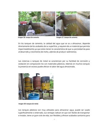 6
Imagen 26: tanque de cemento Imagen 27: tanque de cemento
En los tanques de cemento, la calidad del agua que se va a almacenar, depende
directamente de los acabados de su superficie, y requiere de un material que permita
impermeabilizarlos ya que estos tienen la característica de que su porosidad da paso
al desarrollo y crecimiento de moho, además de producir sedimentos.
Las cisternas o tanques de metal se caracterizan por su facilidad de corrosión y
oxidación en comparación los con materiales plásticos. Además en muchos tanques
la presencia en exceso puede afectar el sabor del agua almacenada.
Imagen 28: tanques de metal.
Los tanques plásticos son muy utilizados para almacenar agua, puede ser usado
superficialmente o enterrado, sus ventajas radican en que son fáciles de transportar
e instalar, tiene un gran ciclo de vida, son flexibles y ofrecen acabados sanitarios para
 