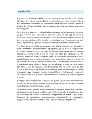 7
Introducción
El agua es sin duda alguna el recurso más importante que necesita el ser humano
para sobrevivir, incluso mucho más que consumir alimentos o tener una vivienda, de
este depende no solo la salud y la supervivencia de las personas sino que también es
la base de infinitas actividades que se realizan día a día para lograr una buena
calidad de vida.
Tener acceso al agua no es realmente el problema que presentan muchas personas,
ya que en varios casos este recurso está disponible, sin embargo en cuanto al
suministro constante de cantidad requerida y más aun de calidad si es complicado. El
acceso al agua potable se debe considerar entonces como un derecho universal para
todas las personas, ya que trae consigo una vida digna y libre de enfermedades.
A lo largo de la historia las zonas rurales han sido la población más afectada en
cuanto a la falta de abastecimiento de agua potable, ya que al tener complicaciones
en la comunicación, es decir, ser zonas de difícil acceso y con escases de recursos
económicos, resulta mucho más difícil lograr esta labor. Esto conduce a que las
personas presenten malas condiciones de vida, sobre todo en el campo de la salud,
pues la falta de saneamiento en el agua es muy pobre, lo que da paso al desarrollo
de millones de virus y bacterias incrementando la mortalidad y morbilidad en la
población por uso y consumo. Es por esto que el proyecto se centra en el Pacifico
Colombiano, pues es catalogado una de las zonas mas subdesarrolladas del país,
donde la falta de agua potable es un problema de todos los días siendo uno de los
lugares con mayor riqueza en cuanto a fuentes hídricas a nivel nacional, y con una de
las precipitaciones mas grandes a nivel mundial, lo cual es de gran relevancia para el
proyecto.
El impacto social del proyecto se recopila en que las aguas lluvias representan un
recurso del que se puede disponer sin la necesidad de recorrer grandes distancias
evitando problemas sanitarios y de salud.
Se decide entonces que desde el diseño industrial se puede abarcar la problemática
del abastecimiento de agua potable a partir de la recolección de aguas lluvias para
los habitantes del Pacífico Colombiano, otorgándoles un sistema que cumpla
funciones de recolección, almacenamiento, potabilización y conservación,
asegurándoles una mejor calidad de vida a los habitantes de esta población.
 