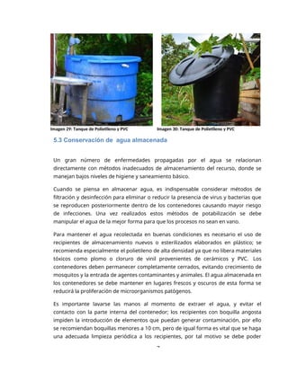 7
Imagen 29: Tanque de Polietileno y PVC Imagen 30: Tanque de Polietileno y PVC
5.3 Conservación de agua almacenada
Un gran número de enfermedades propagadas por el agua se relacionan
directamente con métodos inadecuados de almacenamiento del recurso, donde se
manejan bajos niveles de higiene y saneamiento básico.
Cuando se piensa en almacenar agua, es indispensable considerar métodos de
filtración y desinfección para eliminar o reducir la presencia de virus y bacterias que
se reproducen posteriormente dentro de los contenedores causando mayor riesgo
de infecciones. Una vez realizados estos métodos de potabilización se debe
manipular el agua de la mejor forma para que los procesos no sean en vano.
Para mantener el agua recolectada en buenas condiciones es necesario el uso de
recipientes de almacenamiento nuevos o esterilizados elaborados en plástico; se
recomienda especialmente el polietileno de alta densidad ya que no libera materiales
tóxicos como plomo o cloruro de vinil provenientes de cerámicos y PVC. Los
contenedores deben permanecer completamente cerrados, evitando crecimiento de
mosquitos y la entrada de agentes contaminantes y animales. El agua almacenada en
los contenedores se debe mantener en lugares frescos y oscuros de esta forma se
reducirá la proliferación de microorganismos patógenos.
Es importante lavarse las manos al momento de extraer el agua, y evitar el
contacto con la parte interna del contenedor; los recipientes con boquilla angosta
impiden la introducción de elementos que puedan generar contaminación, por ello
se recomiendan boquillas menores a 10 cm, pero de igual forma es vital que se haga
una adecuada limpieza periódica a los recipientes, por tal motivo se debe poder
 