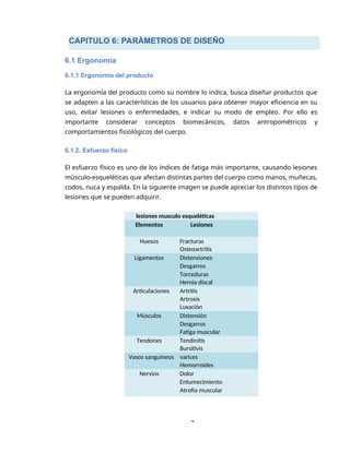 CAPITULO 6: PARÁMETROS DE DISEÑO
7
6.1 Ergonomía
6.1.1 Ergonomía del producto
La ergonomía del producto como su nombre lo indica, busca diseñar productos que
se adapten a las características de los usuarios para obtener mayor eficiencia en su
uso, evitar lesiones o enfermedades, e indicar su modo de empleo. Por ello es
importante considerar conceptos biomecánicos, datos antropométricos y
comportamientos fisiológicos del cuerpo.
6.1.2. Esfuerzo físico
El esfuerzo físico es uno de los índices de fatiga más importante, causando lesiones
músculo-esqueléticas que afectan distintas partes del cuerpo como manos, muñecas,
codos, nuca y espalda. En la siguiente imagen se puede apreciar los distintos tipos de
lesiones que se pueden adquirir.
lesiones musculo esqueléticas
Elementos Lesiones
Huesos Fracturas
Osteoartritis
Ligamentos Distensiones
Desgarros
Torceduras
Hernia discal
Articulaciones Artritis
Artrosis
Luxación
Músculos Distensión
Desgarros
Fatiga muscular
Tendones Tendinitis
Bursitivis
Vasos sanguíneos varices
Hemorroides
Nervios Dolor
Entumecimiento
Atrofia muscular
 