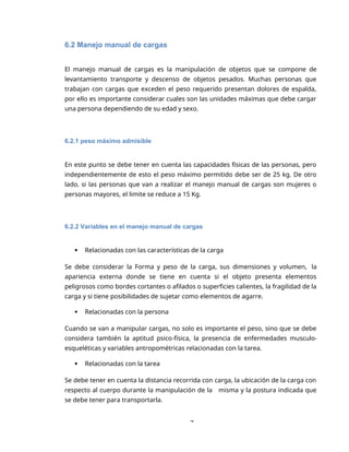 7
6.2 Manejo manual de cargas
El manejo manual de cargas es la manipulación de objetos que se compone de
levantamiento transporte y descenso de objetos pesados. Muchas personas que
trabajan con cargas que exceden el peso requerido presentan dolores de espalda,
por ello es importante considerar cuales son las unidades máximas que debe cargar
una persona dependiendo de su edad y sexo.
6.2.1 peso máximo admisible
En este punto se debe tener en cuenta las capacidades físicas de las personas, pero
independientemente de esto el peso máximo permitido debe ser de 25 kg. De otro
lado, si las personas que van a realizar el manejo manual de cargas son mujeres o
personas mayores, el limite se reduce a 15 Kg.
6.2.2 Variables en el manejo manual de cargas
 Relacionadas con las características de la carga
Se debe considerar la Forma y peso de la carga, sus dimensiones y volumen, la
apariencia externa donde se tiene en cuenta si el objeto presenta elementos
peligrosos como bordes cortantes o afilados o superficies calientes, la fragilidad de la
carga y si tiene posibilidades de sujetar como elementos de agarre.
 Relacionadas con la persona
Cuando se van a manipular cargas, no solo es importante el peso, sino que se debe
considera también la aptitud psico-física, la presencia de enfermedades musculo-
esqueléticas y variables antropométricas relacionadas con la tarea.
 Relacionadas con la tarea
Se debe tener en cuenta la distancia recorrida con carga, la ubicación de la carga con
respecto al cuerpo durante la manipulación de la misma y la postura indicada que
se debe tener para transportarla.
 