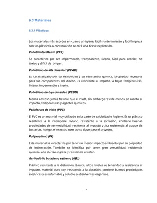 7
6.3 Materiales
6.3.1 Plásticos
Los materiales más acordes en cuanto a higiene, fácil mantenimiento y fácil limpieza
son los plásticos. A continuación se dará una breve explicación.
Polietilentereftalato (PET)
Se caracteriza por ser impermeable, transparente, liviano, fácil para reciclar, no
tóxico y difícil de romper.
Polietileno de alta densidad (PEAD):
Es caracterizado por su flexibilidad y su resistencia química, propiedad necesaria
para los componentes del diseño, es resistente al impacto, a bajas temperaturas,
liviano, impermeable e inerte.
Polietileno de baja densidad (PEBD)
Menos costoso y más flexible que el PEAD, sin embargo resiste menos en cuanto al
impacto, temperaturas y agentes químicos.
Policloruro de vinilo (PVC)
El PVC es un material muy utilizado en la parte de salubridad e higiene. Es un plástico
resistente a la intemperie, liviano, resistente a la corrosión, contiene buenas
propiedades de permeabilidad, resistente al impacto y alta resistencia al ataque de
bacterias, hongos e insectos, otro punto clave para el proyecto.
Polipropileno (PP)
Este material se caracteriza por tener un menor impacto ambiental por su propiedad
de incineración. También se identifica por tener gran versatilidad, resistencia
química, alta dureza, rigidez y resistencia al calor.
Acrilonitrilo butadieno estireno (ABS)
Plástico resistente a la distorsión térmica, altos niveles de tenacidad y resistencia al
impacto, material duro con resistencia a la abrasión, contiene buenas propiedades
eléctricas y es inflamable y soluble en disolventes orgánicos.
 