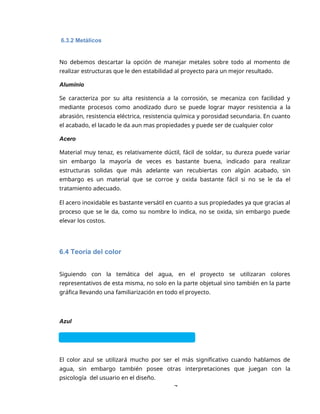 7
6.3.2 Metálicos
No debemos descartar la opción de manejar metales sobre todo al momento de
realizar estructuras que le den estabilidad al proyecto para un mejor resultado.
Aluminio
Se caracteriza por su alta resistencia a la corrosión, se mecaniza con facilidad y
mediante procesos como anodizado duro se puede lograr mayor resistencia a la
abrasión, resistencia eléctrica, resistencia química y porosidad secundaria. En cuanto
el acabado, el lacado le da aun mas propiedades y puede ser de cualquier color
Acero
Material muy tenaz, es relativamente dúctil, fácil de soldar, su dureza puede variar
sin embargo la mayoría de veces es bastante buena, indicado para realizar
estructuras solidas que más adelante van recubiertas con algún acabado, sin
embargo es un material que se corroe y oxida bastante fácil si no se le da el
tratamiento adecuado.
El acero inoxidable es bastante versátil en cuanto a sus propiedades ya que gracias al
proceso que se le da, como su nombre lo indica, no se oxida, sin embargo puede
elevar los costos.
6.4 Teoría del color
Siguiendo con la temática del agua, en el proyecto se utilizaran colores
representativos de esta misma, no solo en la parte objetual sino también en la parte
gráfica llevando una familiarización en todo el proyecto.
Azul
El color azul se utilizará mucho por ser el más significativo cuando hablamos de
agua, sin embargo también posee otras interpretaciones que juegan con la
psicología del usuario en el diseño.
 