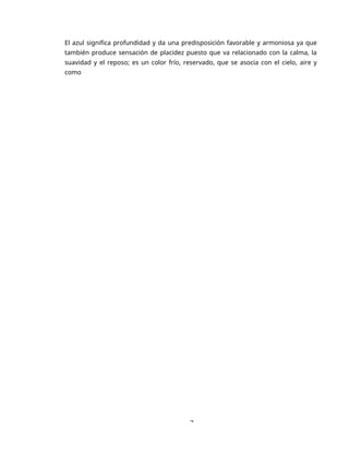 7
El azul significa profundidad y da una predisposición favorable y armoniosa ya que
también produce sensación de placidez puesto que va relacionado con la calma, la
suavidad y el reposo; es un color frío, reservado, que se asocia con el cielo, aire y
como
 