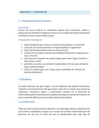 CAPITULO 1: PROYECTO
8
1.1. Planteamiento Del Problema:
Formulación
Escasez del recurso hídrico en condiciones óptimas para hidratación, lavado y
preparación de alimentos e higiene de manos en las familias del Pacífico Colombiano
ubicadas en zonas rurales de difícil acceso.
Preguntas De Investigación
 ¿Qué cantidad de agua mínima se necesita para abastecer a una familia?
 ¿Cómo de una manera económica se logra potabilizar el agua lluvia?
 ¿Qué nivel de pluviosidad se tiene en estos sectores?
 ¿Cuáles son los niveles sanitarios y de calidad que debe tener el agua para su
uso y consumo?
 ¿Qué tipos de transporte se puede emplear para hacer llegar el diseño a
estas zonas rurales?
 ¿teniendo en cuenta un promedio de pluviosidad en el día, que cantidad de
agua se podría recoger?
 ¿Cómo se puede lograr que el agua lluvia recolectada se conserve en
óptimas condiciones?
1.2 Hipótesis
Se puede abastecer de agua limpia a la los habitantes del pacífico Colombiano,
mediante el aprovechamiento del agua lluvia a partir de un sistema que permite su
recolección, tratamiento básico y conservación, evitando así el desarrollo de
enfermedades gastrointestinales por problemas de higiene y saneamiento básico, en
zonas rurales de difícil acceso y con altos niveles de pluviosidad.
1.3 Justificación
Todos los seres humanos tenemos derecho a una vida digna donde la calidad de esta
sea humana y equilibrada. El agua es un recurso de carácter fundamental para las
personas, no solo por el hecho de que es indispensable para todo tipo de
 