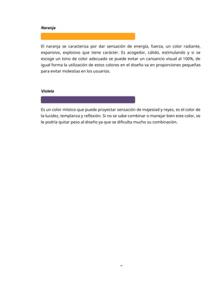 8
Naranja
El naranja se caracteriza por dar sensación de energía, fuerza, un color radiante,
expansivo, explosivo que tiene carácter. Es acogedor, cálido, estimulando y si se
escoge un tono de color adecuado se puede evitar un cansancio visual al 100%, de
igual forma la utilización de estos colores en el diseño va en proporciones pequeñas
para evitar molestias en los usuarios.
Violeta
Es un color místico que puede proyectar sensación de majestad y reyes, es el color de
la lucidez, templanza y reflexión. Si no se sabe combinar o manejar bien este color, se
le podría quitar peso al diseño ya que se dificulta mucho su combinación.
 