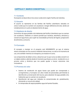 CAPÍTULO 7: MARCO CONCEPTUAL
8
7.1 Contexto
El proyecto se desarrolla en las zonas rurales de la región Pacífica de Colombia.
7.2 Usuario
El usuario se representa en las familias del Pacífico colombiano ubicados en
zonas rurales que no cuenten con acueducto o tengan deficiencia de este, dando así
complicaciones en cuanto al abastecimiento de agua.
7.3 Hipótesis de diseño
Suministrar de agua potable a los habitantes del Pacífico Colombiano que no cuentan
con acueducto, mediante un sistema portátil que recolecta, desinfecta, almacena y
conserva el agua lluvia, para suplir las necesidades primarias de higiene, preparación
de alimentos y consumo.
7.4 Concepto
El concepto a manejar en el proyecto será MOVIMIENTO ya que el sistema
estará conectado con los usuarios mediante interacciones, no solo en el momento de
uso, sino también mientras se transporta y se instala en la zona.
Los componentes de deben armar y desarmar por lo que nunca se debe convertir en
un objeto estático; además desde el momento que llueve y se da la recolección es un
proceso activo y dinámico que nos puede ayudar a buscar soluciones más
innovadoras.
7.5 Promesa de valor
 Sistema de recolección de aguas lluvias que puede ser transportado a
corregimientos y municipios con altos niveles de pluviosidad, permitiendo la
desinfección y conservación del recurso, para abastecer de agua potable a los
habitantes que no cuentan con acueducto.
 Desinfección del agua por métodos no convencionales de potabilización,
ofreciendo un recurso de calidad
 En temporadas de sequía potabilice agua de fuentes fluviales.
 