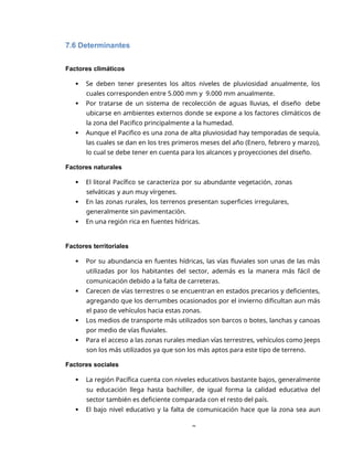 8
7.6 Determinantes
Factores climáticos
 Se deben tener presentes los altos niveles de pluviosidad anualmente, los
cuales corresponden entre 5.000 mm y 9.000 mm anualmente.
 Por tratarse de un sistema de recolección de aguas lluvias, el diseño debe
ubicarse en ambientes externos donde se expone a los factores climáticos de
la zona del Pacifico principalmente a la humedad.
 Aunque el Pacifico es una zona de alta pluviosidad hay temporadas de sequía,
las cuales se dan en los tres primeros meses del año (Enero, febrero y marzo),
lo cual se debe tener en cuenta para los alcances y proyecciones del diseño.
Factores naturales
 El litoral Pacífico se caracteriza por su abundante vegetación, zonas
selváticas y aun muy vírgenes.
 En las zonas rurales, los terrenos presentan superficies irregulares,
generalmente sin pavimentación.
 En una región rica en fuentes hídricas.
Factores territoriales
 Por su abundancia en fuentes hídricas, las vías fluviales son unas de las más
utilizadas por los habitantes del sector, además es la manera más fácil de
comunicación debido a la falta de carreteras.
 Carecen de vías terrestres o se encuentran en estados precarios y deficientes,
agregando que los derrumbes ocasionados por el invierno dificultan aun más
el paso de vehículos hacia estas zonas.
 Los medios de transporte más utilizados son barcos o botes, lanchas y canoas
por medio de vías fluviales.
 Para el acceso a las zonas rurales median vías terrestres, vehículos como Jeeps
son los más utilizados ya que son los más aptos para este tipo de terreno.
Factores sociales
 La región Pacífica cuenta con niveles educativos bastante bajos, generalmente
su educación llega hasta bachiller, de igual forma la calidad educativa del
sector también es deficiente comparada con el resto del país.
 El bajo nivel educativo y la falta de comunicación hace que la zona sea aun
 