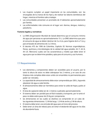8
 Las mujeres cumplen un papel importante en las comunidades, son las
encargadas de la crianza de los hijos y de realizar las labores domésticas del
hogar, mientras el hombre sale a trabajar.
 Las comunidades presentan un promedio de 4 habitantes aproximadamente
por familia.
 Las enfermedades más comunes en el lugar son: diarrea, dengue, malaria y
paludismo.
Factores legales y normativas
 La OMS (Organización Mundial de Salud) determina que el consumo mínimo
de agua por personas es aproximadamente 15 L. La OMS determina que para
el consumo de agua se deben destinar de 3 a 4 Lts, para higiene de 6 a 7 Lts y
para el lavado de alimentos de 2 a 3 litros.
 El decreto 475 de 1998 de Colombia, Capítulo III: Normas organolépticas,
físicas, químicas y microbiologías de la calidad del agua potable. Art 7, Art 8,
Art 25. Menciona cuales son las características y niveles que debe tener el
agua para que se determine potable y apta para el consumo y uso humano.
7.7 Requerimientos
 Los elementos y componentes deben ser accesibles para el usuario, por lo
tanto la altura de estos no debe sobrepasar los 2 metros, y en caso de una
limpieza más completa debe estar unido con ensambles no permanentes para
poder ser retirados.
 La capacidad de almacenamiento debe estar comprendida por 200 L, logrando
abastecer de agua a cada familia.
 El almacenamiento debe ser hermético para evitar la caída de hojas y palos al
agua.
 El área de captación debe ser de 2 metros cuadrados aproximadamente.
 El sistema deber ser portátil para el fácil traslado y transporte, por lo tanto el
peso no debe sobre pasar de 25 Kg por componente.
 las dimensiones en las cuales se diseñara se comprende en un cubo de
las siguientes dimensiones: 1,5 M de largo, 1,5 M de ancho y 2 M de altura.
 El sistema debe tener una entrada del agua para el inicio del proceso.
 Debe tener un área de reboso para así evitar el desborde del agua en los días
de abundante lluvia.
 