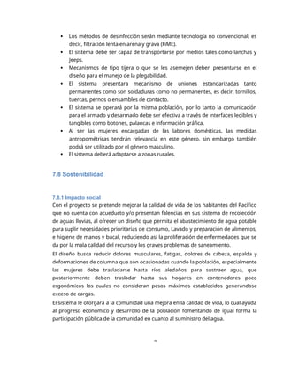 8
 Los métodos de desinfección serán mediante tecnología no convencional, es
decir, filtración lenta en arena y grava (FiME).
 El sistema debe ser capaz de transportarse por medios tales como lanchas y
Jeeps.
 Mecanismos de tipo tijera o que se les asemejen deben presentarse en el
diseño para el manejo de la plegabilidad.
 El sistema presentara mecanismo de uniones estandarizadas tanto
permanentes como son soldaduras como no permanentes, es decir, tornillos,
tuercas, pernos o ensambles de contacto.
 El sistema se operará por la misma población, por lo tanto la comunicación
para el armado y desarmado debe ser efectiva a través de interfaces legibles y
tangibles como botones, palancas e información gráfica.
 Al ser las mujeres encargadas de las labores domésticas, las medidas
antropométricas tendrán relevancia en este género, sin embargo también
podrá ser utilizado por el género masculino.
 El sistema deberá adaptarse a zonas rurales.
7.8 Sostenibilidad
7.8.1 Impacto social
Con el proyecto se pretende mejorar la calidad de vida de los habitantes del Pacífico
que no cuenta con acueducto y/o presentan falencias en sus sistema de recolección
de aguas lluvias, al ofrecer un diseño que permita el abastecimiento de agua potable
para suplir necesidades prioritarias de consumo, Lavado y preparación de alimentos,
e higiene de manos y bucal, reduciendo así la proliferación de enfermedades que se
da por la mala calidad del recurso y los graves problemas de saneamiento.
El diseño busca reducir dolores musculares, fatigas, dolores de cabeza, espalda y
deformaciones de columna que son ocasionadas cuando la población, especialmente
las mujeres debe trasladarse hasta ríos aledaños para sustraer agua, que
posteriormente deben trasladar hasta sus hogares en contenedores poco
ergonómicos los cuales no consideran pesos máximos establecidos generándose
exceso de cargas.
El sistema le otorgara a la comunidad una mejora en la calidad de vida, lo cual ayuda
al progreso económico y desarrollo de la población fomentando de igual forma la
participación pública de la comunidad en cuanto al suministro del agua.
 