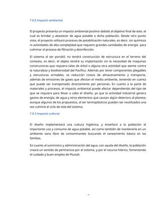 8
7.8.2 Impacto ambiental
El proyecto presenta un impacto ambiental positivo debido al objetivo final de este, el
cual es brindar y abastecer de agua potable a dicha población. Desde otro punto
vista, el proyecto utilizará procesos de potabilización naturales, es decir, sin químicos
ni actividades de alta complejidad que requiere grandes cantidades de energía para
culminar el proceso de filtración y desinfección.
El sistema al ser portátil, no tendrá construcción de estructura en el terreno del
contexto, es decir, el objeto tendrá su implantación sin la necesidad de maquinas
constructoras que requiera talas de árbol o alguna otra actividad que atente contra
la naturaleza y biodiversidad del Pacífico. Además por tener componentes plegables
y estructuras armables, se reducirán costos de almacenamiento y transporte,
además de emisiones de gases que afectan el medio ambiente, teniendo en cuenta
que puede ser transportado directamente por personas. En cuanto a la parte de
materiales y procesos, el impacto ambiental puede afectar dependiendo del tipo de
que se requiera para llevar a cabo el diseño, ya que la actividad industrial genera
gastos de energía, de agua y otros elementos que causan algún deterioro al planeta;
aunque algunos de los propuestos, al ser termoplásticos pueden ser reutilizados una
vez culmine el ciclo de vida del sistema.
7.8.3 Impacto cultural
El diseño implementará una cultura higiénica, y enseñará a la población el
importante uso y consumo de agua potable, así como también de mantenerla en un
ambiente sano libre de contaminantes buscando el saneamiento básico en las
familias.
En cuanto al suministro y administración del agua, con ayuda del diseño, la población
creará un sentido de pertinencia por el sistema, y por el recurso hídrico, fomentando
el cuidado y buen empleo de Pluviali.
 