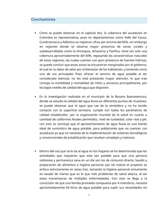 Conclusiones
8
 Como se puede observar en el capítulo dos, la cobertura del acueducto en
Colombia es representativa, pues en departamentos como Valle del Cauca,
Cundinamarca y Atlántico se registran cifras por encima del 85%, sin embargo
en regiones donde se observa mayor presencia de zonas rurales y
subdesarrolladas como la Orinoquia, Amazonia y Pacífica, tiene tan solo una
cobertura aproximadamente del 60%. repasando las características naturales
de estas regiones, las cuales cuentan con gran presencia de fuentes hídricas,
se puede concluir que estas zonas se encuentran marginadas por el gobierno,
el cual en su labor de velar por el bienestar de los habitantes, y teniendo como
uno de sus principales fines ofrecer el servicio de agua potable al ser
considerado esencial, no les está prestando mayor atención, lo que trae
consigo la morbilidad y mortalidad de niños y ancianos principalmente, por
los bajos niveles de calidad del agua que disponen.
 En la investigación realizada en el municipio de la Bocana Buenaventura,
donde se estudio la calidad del agua lluvia en diferentes puntos de muestreo,
se puede observar que el agua que cae de la atmósfera y no ha tenido
contacto con la superficie terrestre, cumple con todos los parámetros de
calidad establecidos por la organización mundial de la salud en cuanto a
cantidad de coliformes fecales permitidos, nivel de turbiedad, color real y pH,
con esto se concluye que el aprovechamiento de agua lluvia es una fuente
ideal de suministro de agua potable, para poblaciones que no cuentan con
acueducto ya que no necesita de la implementación de sistemas tecnológicos
y convencionales de potabilización que resultan complejos y costosos.
 Dentro del uso que se le da al agua en los hogares se ha determinado que las
actividades que requieren que esta sea potable para que una persona
sobreviva y permanezca sana en un día son las de consumo directo, lavado y
preparación de alimentos e higiene personal, por tal motivo el proyecto se
enfoca estrictamente en estas tres, tomando la higiene personal únicamente
en lavado de manos que es lo que más problemas de salud abarca, al ser
estas transmisoras de múltiples enfermedades. Con esto se llega a la
conclusión de que una familia promedio compuesta por 4 miembros, necesita
aproximadamente 60 litros de agua potable para suplir sus necesidades sin
 