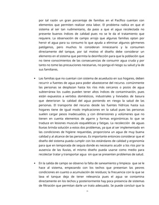 9
por tal razón un gran porcentaje de familias en el Pacífico cuentan con
elementos que permiten realizar esta labor. El problema radica en que el
sistema al ser tan rudimentario, da paso a que el agua recolectada no
presente buenos índices de calidad pues no se le da el tratamiento que
requiere. La observación de campo arrojo que algunas familias optan por
hervir el agua para su consumo lo que ayuda a eliminar algunos gérmenes
patógenos, pero muchos lo consideran innecesario y la consumen
directamente del tanque, por tal motivo el diseño debe considerar un
elemento en el sistema que permita la desinfección para que la población que
no tiene conocimientos de las consecuencias de consumir agua cruda y por
tanto no tome las precauciones necesarias, no ponga el riesgo su salud y la de
sus familiares.
 Las familias que no cuentan con sistema de acueducto en sus hogares, deben
recurrir a fuentes de agua para poder abastecerse del recurso. comúnmente
las personas se desplazan hasta los ríos más cercanos o pozos de agua
subterránea los cuales pueden tener altos índices de contaminación, pues
están expuestos a vertidos domésticos, industriales y lixiviados de basura
que deterioran la calidad del agua poniendo en riesgo la salud de las
personas. El transporte del recurso desde las fuentes hídricas hasta sus
hogares tiene de igual modo implicaciones en la salud pues las personas
suelen cargar pesos inadecuados, y con dimensiones y volúmenes que no
tienen en cuenta elementos de agarre y formas ergonómicas lo que se
traduce en lesiones musculo esqueléticas y fatigas. La recolección de aguas
lluvias brinda solución a estos dos problemas, ya que al ser implementado en
las condiciones de higiene requeridas, proporciona un agua de muy buena
calidad y al alcance de las personas. Es importante entonces considerar que el
diseño del sistema pueda cumplir con los estándares de calidad y ergonomía
para que en temporada de sequia donde es necesario acudir a los ríos por la
ausencia de las lluvias, el mismo diseño pueda usarse como medio para
recolectar tratar y transportar agua sin que se presenten problemas de salud.
 En la salida de campo se observo la falta de saneamiento y limpieza que se le
hace al sistema, empezando con los techos que presentan las peores
condiciones en cuanto a acumulación de residuos; la frecuencia con la que se
lava el tanque deja de tener relevancia pues el agua se contamina
directamente en los techos y posteriormente hay poca presencia de sistemas
de filtración que permitan darle un trato adecuado. Se puede concluir que la
 