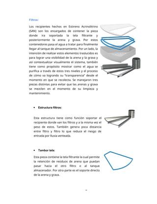 9
Filtros:
Los recipientes hechos en Estireno Acrinolitrino
(SAN) son los encargados de contener la pieza
donde ira soportada la tela filtrante y
posteriormente la arena y grava. Por estos
contenedores pasa el agua a tratar para finalmente
llegar al tanque de almacenamiento. Por un lado, la
intención de realizar estos elementos traslucidos es
para lograr una visibilidad de la arena y la grava y
así contextualizar visualmente el sistema, también
tiene como propósito mostrar como el agua se
purifica a través de estos tres niveles y el proceso
de cómo va logrando su “transparencia” desde el
momento en que se recolecta. Se manejaron tres
piezas distintas para evitar que las arenas y grava
se mezclen en el momento de su limpieza y
mantenimiento.
 Estructura filtros:
Esta estructura tiene como función soportar el
recipiente donde van los filtros y a la misma vez el
peso de estos. También genera poca distancia
entre filtro y filtro lo que reduce el riesgo de
entrada por lluvia venteada.
 Tambor tela:
Esta pieza contiene la tela filtrante la cual permite
la retención de residuos de arena que puedan
pasar hacia el otro filtro o al tanque
almacenador. Por otra parte es el soporte directo
de la arena y grava.
 