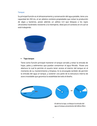 9
Tanque:
Su principal función es el almacenamiento y conservación del agua potable, tiene una
capacidad de 250 Lts, al ser plástico contiene propiedades que evitan la producción
de algas y bacterias, posee además un aditivo U.V que bloquea a los rayos
ultravioleta haciéndolo resistente a la intemperie, ideal para el contexto en el cual se
está trabajando.
 Tapa tanque:
Tiene como función principal mantener el tanque cerrado y evitar la entrada de
hojas, palos y sedimentos que puedan contaminar el agua filtrada. Posee una
abertura la cual le permite al usuario tener acceso al interior del tanque en el
momento de su mantenimiento y limpieza. Es la encargada también de permitir
la entrada del agua al tanque, y sostener una parte de la estructura interna de
acero inoxidable que garantiza la estabilidad de todo el diseño.
Al abrirse la tapa, se bloque la entrada del
agua al tanque proveniente del último filtro
 